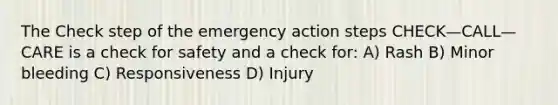 The Check step of the emergency action steps CHECK—CALL—CARE is a check for safety and a check for: A) Rash B) Minor bleeding C) Responsiveness D) Injury