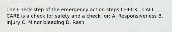 The Check step of the emergency action steps CHECK—CALL—CARE is a check for safety and a check for: A. Responsiveness B. Injury C. Minor bleeding D. Rash