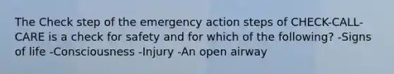 The Check step of the emergency action steps of CHECK-CALL-CARE is a check for safety and for which of the following? -Signs of life -Consciousness -Injury -An open airway