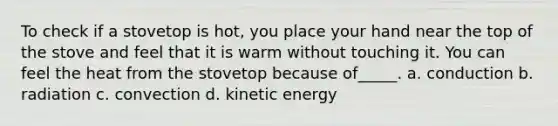 To check if a stovetop is hot, you place your hand near the top of the stove and feel that it is warm without touching it. You can feel the heat from the stovetop because of_____. a. conduction b. radiation c. convection d. kinetic energy