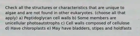 Check all the structures or characteristics that are unique to algae and are not found in other eukaryotes. (choose all that apply) a) Peptidoglycan cell walls b) Some members are unicellular photoautotrophs c) Cell walls composed of cellulose d) Have chloroplasts e) May have bladders, stipes and holdfasts