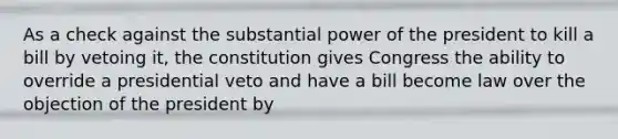 As a check against the substantial power of the president to kill a bill by vetoing it, the constitution gives Congress the ability to override a presidential veto and have a bill become law over the objection of the president by