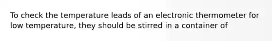 To check the temperature leads of an electronic thermometer for low temperature, they should be stirred in a container of