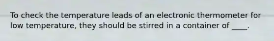 To check the temperature leads of an electronic thermometer for low temperature, they should be stirred in a container of ____.