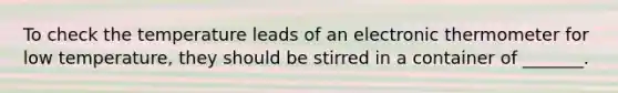 To check the temperature leads of an electronic thermometer for low temperature, they should be stirred in a container of _______.
