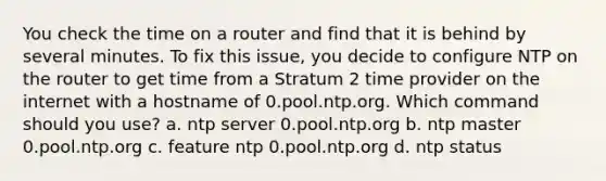 You check the time on a router and find that it is behind by several minutes. To fix this issue, you decide to configure NTP on the router to get time from a Stratum 2 time provider on the internet with a hostname of 0.pool.ntp.org. Which command should you use? a. ntp server 0.pool.ntp.org b. ntp master 0.pool.ntp.org c. feature ntp 0.pool.ntp.org d. ntp status