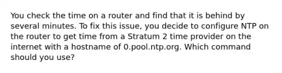 You check the time on a router and find that it is behind by several minutes. To fix this issue, you decide to configure NTP on the router to get time from a Stratum 2 time provider on the internet with a hostname of 0.pool.ntp.org. Which command should you use?