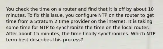 You check the time on a router and find that it is off by about 10 minutes. To fix this issue, you configure NTP on the router to get time from a Stratum 2 time provider on the internet. It is taking some time for NTP to synchronize the time on the local router. After about 15 minutes, the time finally synchronizes. Which NTP term best describes this process?