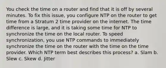 You check the time on a router and find that it is off by several minutes. To fix this issue, you configure NTP on the router to get time from a Stratum 2 time provider on the internet. The time difference is large, and it is taking some time for NTP to synchronize the time on the local router. To speed synchronization, you use NTP commands to immediately synchronize the time on the router with the time on the time provider. Which NTP term best describes this process? a. Slam b. Slew c. Skew d. Jitter