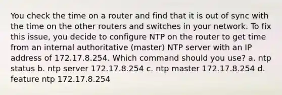 You check the time on a router and find that it is out of sync with the time on the other routers and switches in your network. To fix this issue, you decide to configure NTP on the router to get time from an internal authoritative (master) NTP server with an IP address of 172.17.8.254. Which command should you use? a. ntp status b. ntp server 172.17.8.254 c. ntp master 172.17.8.254 d. feature ntp 172.17.8.254