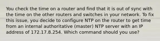 You check the time on a router and find that it is out of sync with the time on the other routers and switches in your network. To fix this issue, you decide to configure NTP on the router to get time from an internal authoritative (master) NTP server with an IP address of 172.17.8.254. Which command should you use?