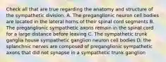 Check all that are true regarding the anatomy and structure of the sympathetic division. A. The preganglionic neuron cell bodies are located in the lateral horns of their spinal cord segments B. The preganglionic sympathetic axons remain in the spinal cord for a large distance before leaving C. The sympathetic trunk ganglia house sympathetic ganglion neuron cell bodies D. the splanchnic nerves are composed of preganglionic sympathetic axons that did not synapse in a sympathetic trunk ganglion