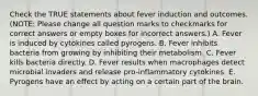 Check the TRUE statements about fever induction and outcomes. (NOTE: Please change all question marks to checkmarks for correct answers or empty boxes for incorrect answers.) A. Fever is induced by cytokines called pyrogens. B. Fever inhibits bacteria from growing by inhibiting their metabolism. C. Fever kills bacteria directly. D. Fever results when macrophages detect microbial invaders and release pro-inflammatory cytokines. E. Pyrogens have an effect by acting on a certain part of the brain.