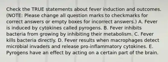 Check the TRUE statements about fever induction and outcomes. (NOTE: Please change all question marks to checkmarks for correct answers or empty boxes for incorrect answers.) A. Fever is induced by cytokines called pyrogens. B. Fever inhibits bacteria from growing by inhibiting their metabolism. C. Fever kills bacteria directly. D. Fever results when macrophages detect microbial invaders and release pro-inflammatory cytokines. E. Pyrogens have an effect by acting on a certain part of <a href='https://www.questionai.com/knowledge/kLMtJeqKp6-the-brain' class='anchor-knowledge'>the brain</a>.