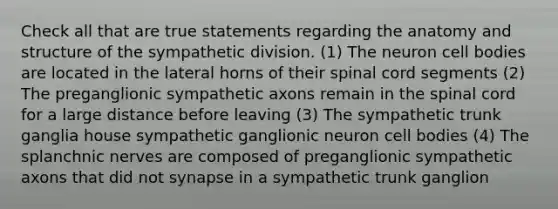 Check all that are true statements regarding the anatomy and structure of the sympathetic division. (1) The neuron cell bodies are located in the lateral horns of their spinal cord segments (2) The preganglionic sympathetic axons remain in the spinal cord for a large distance before leaving (3) The sympathetic trunk ganglia house sympathetic ganglionic neuron cell bodies (4) The splanchnic nerves are composed of preganglionic sympathetic axons that did not synapse in a sympathetic trunk ganglion