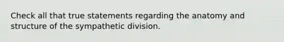 Check all that true statements regarding the anatomy and structure of the sympathetic division.