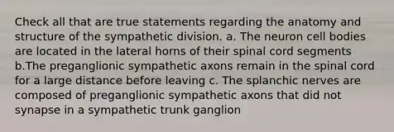 Check all that are true statements regarding the anatomy and structure of the sympathetic division. a. The neuron cell bodies are located in the lateral horns of their spinal cord segments b.The preganglionic sympathetic axons remain in <a href='https://www.questionai.com/knowledge/kkAfzcJHuZ-the-spinal-cord' class='anchor-knowledge'>the spinal cord</a> for a large distance before leaving c. The splanchic nerves are composed of preganglionic sympathetic axons that did not synapse in a sympathetic trunk ganglion