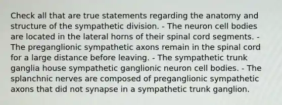 Check all that are true statements regarding the anatomy and structure of the sympathetic division. - The neuron cell bodies are located in the lateral horns of their spinal cord segments. - The preganglionic sympathetic axons remain in the spinal cord for a large distance before leaving. - The sympathetic trunk ganglia house sympathetic ganglionic neuron cell bodies. - The splanchnic nerves are composed of preganglionic sympathetic axons that did not synapse in a sympathetic trunk ganglion.