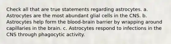 Check all that are true statements regarding astrocytes. a. Astrocytes are the most abundant glial cells in the CNS. b. Astrocytes help form the blood-brain barrier by wrapping around capillaries in the brain. c. Astrocytes respond to infections in the CNS through phagocytic activity.