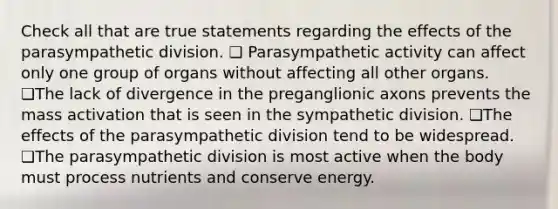 Check all that are true statements regarding the effects of the parasympathetic division. ❏ Parasympathetic activity can affect only one group of organs without affecting all other organs. ❏The lack of divergence in the preganglionic axons prevents the mass activation that is seen in the sympathetic division. ❏The effects of the parasympathetic division tend to be widespread. ❏The parasympathetic division is most active when the body must process nutrients and conserve energy.