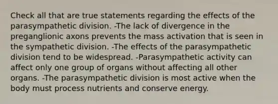 Check all that are true statements regarding the effects of the parasympathetic division. -The lack of divergence in the preganglionic axons prevents the mass activation that is seen in the sympathetic division. -The effects of the parasympathetic division tend to be widespread. -Parasympathetic activity can affect only one group of organs without affecting all other organs. -The parasympathetic division is most active when the body must process nutrients and conserve energy.