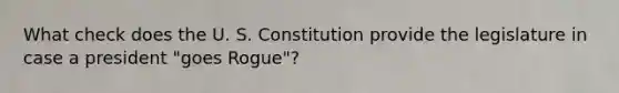 What check does the U. S. Constitution provide the legislature in case a president "goes Rogue"?