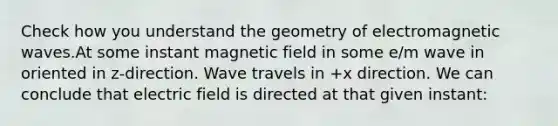 Check how you understand the geometry of electromagnetic waves.At some instant magnetic field in some e/m wave in oriented in z-direction. Wave travels in +x direction. We can conclude that electric field is directed at that given instant: