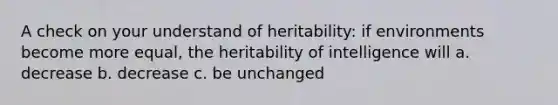 A check on your understand of heritability: if environments become more equal, the heritability of intelligence will a. decrease b. decrease c. be unchanged