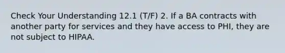 Check Your Understanding 12.1 (T/F) 2. If a BA contracts with another party for services and they have access to PHI, they are not subject to HIPAA.