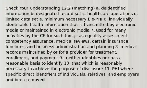 Check Your Understanding 12.2 (matching) a. deidentified information b. designated record set c. healthcare operations d. limited data set e. minimum necessary f. e-PHI 6. individually identifiable health information that is transmitted by electronic media or maintained in electronic media 7. used for many activities by the CE for such things as equality assessment, competency assurance, medical reviews, certain insurance functions, and business administration and planning 8. medical records maintained by or for a provider for treatment, enrollment, and payment 9.. neither identifies nor has a reasonable basis to identify 10. that which is reasonably necessary to achieve the purpose of disclosure 11. PHI where specific direct identifiers of individuals, relatives, and employers and been removed