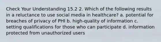 Check Your Understanding 15.2 2. Which of the following results in a reluctance to use social media in healthcare? a. potential for breaches of privacy of PHI b. high-quality of information c. setting qualifications for those who can participate d. information protected from unauthorized users