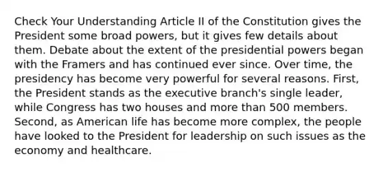 Check Your Understanding Article II of the Constitution gives the President some broad powers, but it gives few details about them. Debate about the extent of the presidential powers began with the Framers and has continued ever since. Over time, the presidency has become very powerful for several reasons. First, the President stands as the executive branch's single leader, while Congress has two houses and more than 500 members. Second, as American life has become more complex, the people have looked to the President for leadership on such issues as the economy and healthcare.