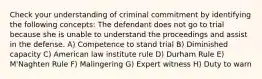 Check your understanding of criminal commitment by identifying the following concepts: The defendant does not go to trial because she is unable to understand the proceedings and assist in the defense. A) Competence to stand trial B) Diminished capacity C) American law institute rule D) Durham Rule E) M'Naghten Rule F) Malingering G) Expert witness H) Duty to warn