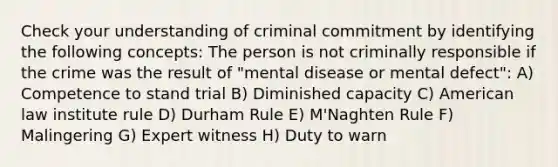 Check your understanding of criminal commitment by identifying the following concepts: The person is not criminally responsible if the crime was the result of "mental disease or mental defect": A) Competence to stand trial B) Diminished capacity C) American law institute rule D) Durham Rule E) M'Naghten Rule F) Malingering G) Expert witness H) Duty to warn