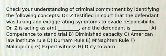 Check your understanding of criminal commitment by identifying the following concepts: Dr. Z testified in court that the defendant was faking and exaggerating symptoms to evade responsibility. Dr. Z is acting as a(n) _________, and the defendant is _______: A) Competence to stand trial B) Diminished capacity C) American law institute rule D) Durham Rule E) M'Naghten Rule F) Malingering G) Expert witness H) Duty to warn