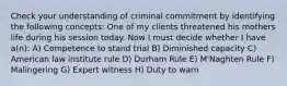 Check your understanding of criminal commitment by identifying the following concepts: One of my clients threatened his mothers life during his session today. Now I must decide whether I have a(n): A) Competence to stand trial B) Diminished capacity C) American law institute rule D) Durham Rule E) M'Naghten Rule F) Malingering G) Expert witness H) Duty to warn