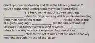 Check your understanding and fill in the blanks grammar // lexicon // phoneme // morpheme // syntax // semantics _______________ is a basic sound unit of a given language _______________ refers to the process by which we derive meaning from morphemes and words. _______________ refers to the words of a given language. _______________ are the smallest units of language that convey some type of meaning _______________ refers to the way words are organized into sentences _______________ refers to the set of rules that are used to convey meaning through the use of the lexicon