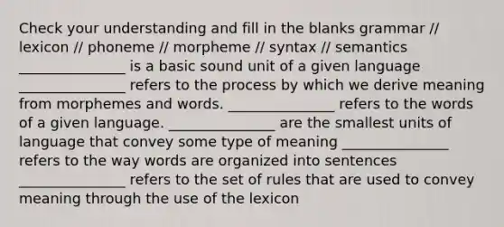 Check your understanding and fill in the blanks grammar // lexicon // phoneme // morpheme // syntax // semantics _______________ is a basic sound unit of a given language _______________ refers to the process by which we derive meaning from morphemes and words. _______________ refers to the words of a given language. _______________ are the smallest units of language that convey some type of meaning _______________ refers to the way words are organized into sentences _______________ refers to the set of rules that are used to convey meaning through the use of the lexicon