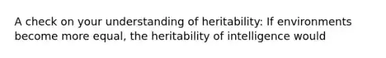 A check on your understanding of heritability: If environments become more equal, the heritability of intelligence would