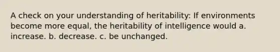 A check on your understanding of heritability: If environments become more equal, the heritability of intelligence would a. increase. b. decrease. c. be unchanged.