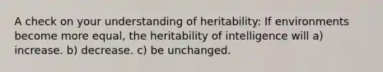 A check on your understanding of heritability: If environments become more equal, the heritability of intelligence will a) increase. b) decrease. c) be unchanged.