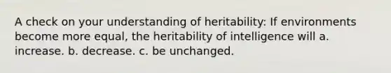 A check on your understanding of heritability: If environments become more equal, the heritability of intelligence will a. increase. b. decrease. c. be unchanged.