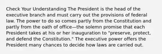 Check Your Understanding The President is the head of <a href='https://www.questionai.com/knowledge/kBllUhZHhd-the-executive-branch' class='anchor-knowledge'>the executive branch</a> and must carry out the provisions of federal law. The power to do so comes partly from the Constitution and partly from the oath of office—the solemn promise that each President takes at his or her inauguration to "preserve, protect, and defend the Constitution." The executive power offers the President many chances to decide how laws are carried out.