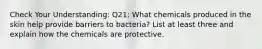 Check Your Understanding: Q21: What chemicals produced in the skin help provide barriers to bacteria? List at least three and explain how the chemicals are protective.