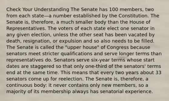 Check Your Understanding The Senate has 100 members, two from each state—a number established by the Constitution. The Senate is, therefore, a much smaller body than the House of Representatives. The voters of each state elect one senator in any given election, unless the other seat has been vacated by death, resignation, or expulsion and so also needs to be filled. The Senate is called the "upper house" of Congress because senators meet stricter qualifications and serve longer terms than representatives do. Senators serve six-year terms whose start dates are staggered so that only one-third of the senators' terms end at the same time. This means that every two years about 33 senators come up for reelection. The Senate is, therefore, a continuous body: it never contains only new members, so a majority of its membership always has senatorial experience.