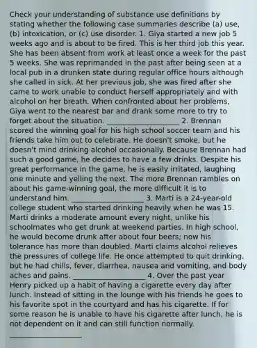 Check your understanding of substance use definitions by stating whether the following case summaries describe (a) use, (b) intoxication, or (c) use disorder. 1. Giya started a new job 5 weeks ago and is about to be fired. This is her third job this year. She has been absent from work at least once a week for the past 5 weeks. She was reprimanded in the past after being seen at a local pub in a drunken state during regular office hours although she called in sick. At her previous job, she was fired after she came to work unable to conduct herself appropriately and with alcohol on her breath. When confronted about her problems, Giya went to the nearest bar and drank some more to try to forget about the situation. ____________________ 2. Brennan scored the winning goal for his high school soccer team and his friends take him out to celebrate. He doesn't smoke, but he doesn't mind drinking alcohol occasionally. Because Brennan had such a good game, he decides to have a few drinks. Despite his great performance in the game, he is easily irritated, laughing one minute and yelling the next. The more Brennan rambles on about his game-winning goal, the more difficult it is to understand him. ____________________ 3. Marti is a 24-year-old college student who started drinking heavily when he was 15. Marti drinks a moderate amount every night, unlike his schoolmates who get drunk at weekend parties. In high school, he would become drunk after about four beers; now his tolerance has more than doubled. Marti claims alcohol relieves the pressures of college life. He once attempted to quit drinking, but he had chills, fever, diarrhea, nausea and vomiting, and body aches and pains. ____________________ 4. Over the past year Henry picked up a habit of having a cigarette every day after lunch. Instead of sitting in the lounge with his friends he goes to his favorite spot in the courtyard and has his cigarette. If for some reason he is unable to have his cigarette after lunch, he is not dependent on it and can still function normally. ____________________