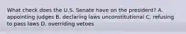 What check does the U.S. Senate have on the president? A. appointing judges B. declaring laws unconstitutional C. refusing to pass laws D. overriding vetoes