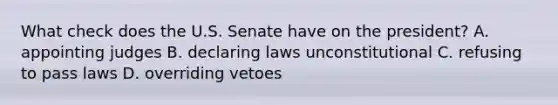 What check does the U.S. Senate have on the president? A. appointing judges B. declaring laws unconstitutional C. refusing to pass laws D. overriding vetoes