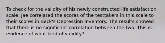 To check for the validity of his newly constructed life satisfaction scale, Jae correlated the scores of the testtakers in this scale to their scores in Beck's Depression Inventory. The results showed that there is no significant correlation between the two. This is evidence of what kind of validity?