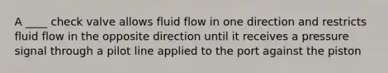 A ____ check valve allows fluid flow in one direction and restricts fluid flow in the opposite direction until it receives a pressure signal through a pilot line applied to the port against the piston